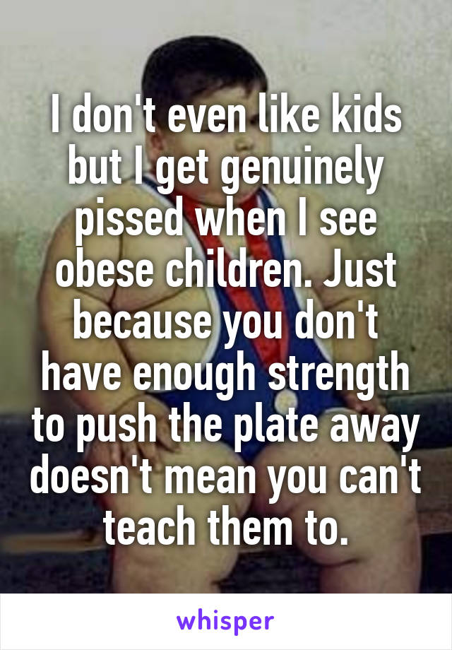 I don't even like kids but I get genuinely pissed when I see obese children. Just because you don't have enough strength to push the plate away doesn't mean you can't teach them to.