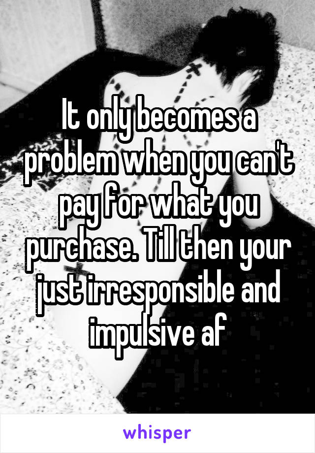 It only becomes a problem when you can't pay for what you purchase. Till then your just irresponsible and impulsive af