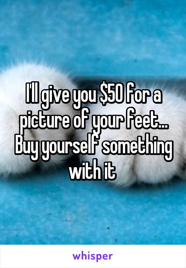 I'll give you $50 for a picture of your feet... Buy yourself something with it 