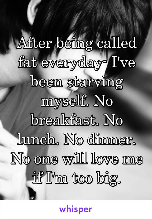 After being called fat everyday- I've been starving myself. No breakfast. No lunch. No dinner. No one will love me if I'm too big.