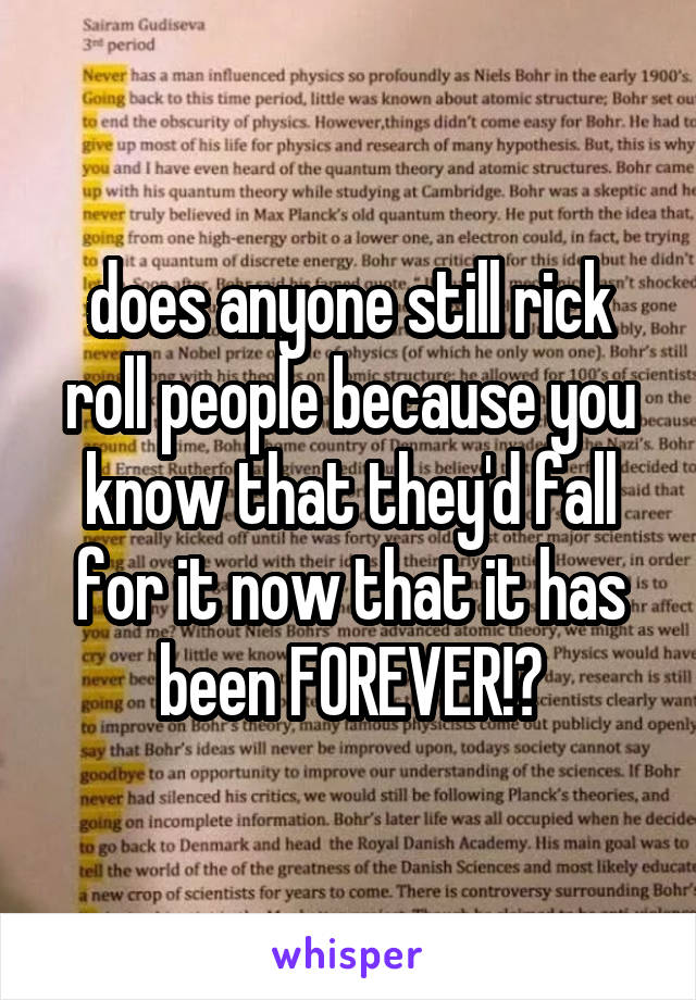 does anyone still rick roll people because you know that they'd fall for it now that it has been FOREVER!?