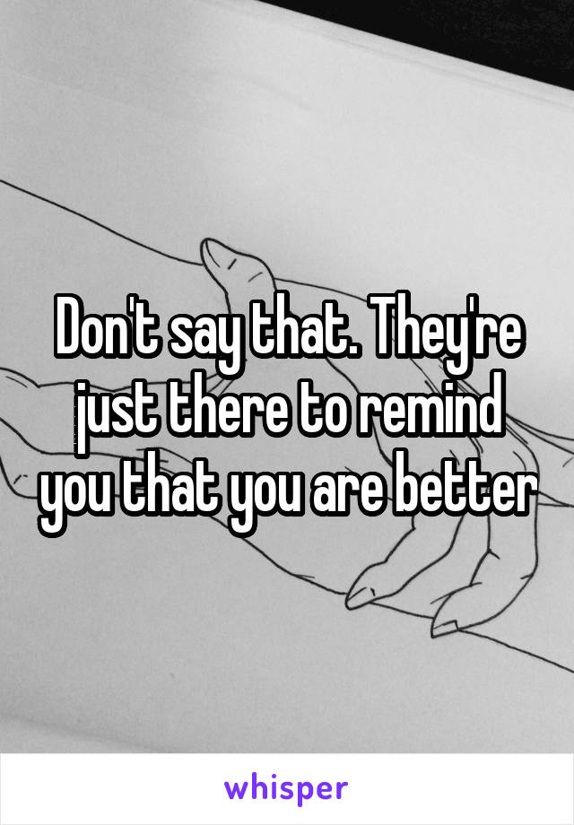 Don't say that. They're just there to remind you that you are better