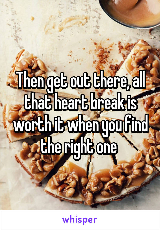 Then get out there, all that heart break is worth it when you find the right one 
