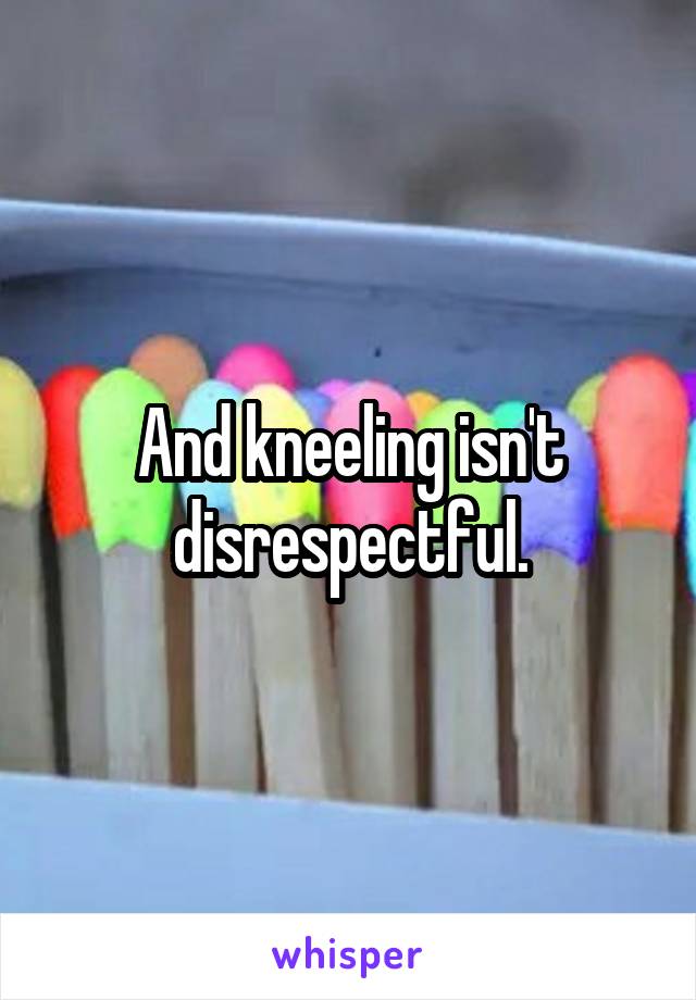 And kneeling isn't disrespectful.
