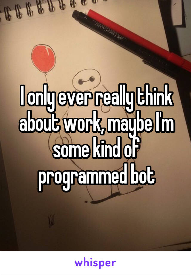 I only ever really think about work, maybe I'm some kind of programmed bot