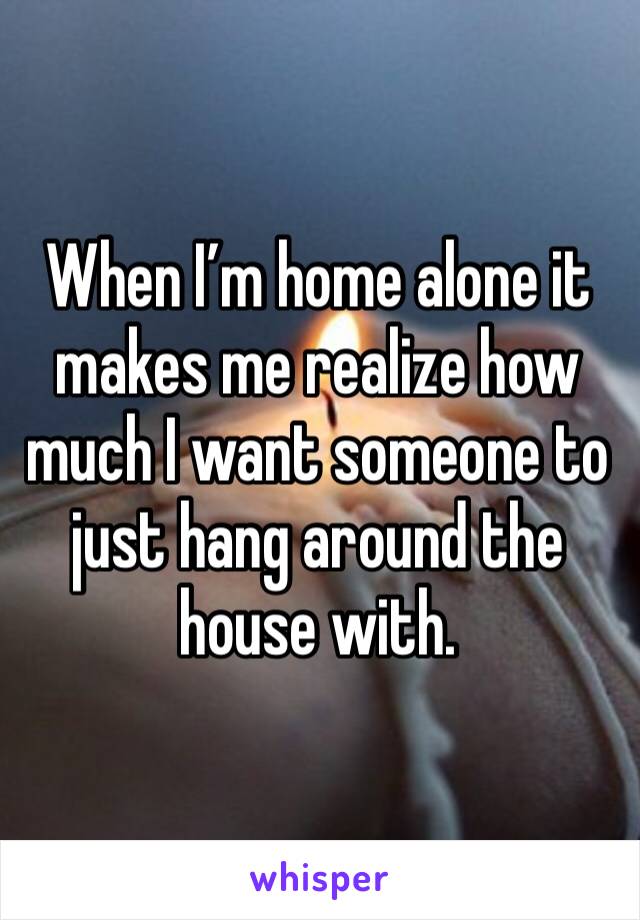 When I’m home alone it makes me realize how much I want someone to just hang around the house with. 