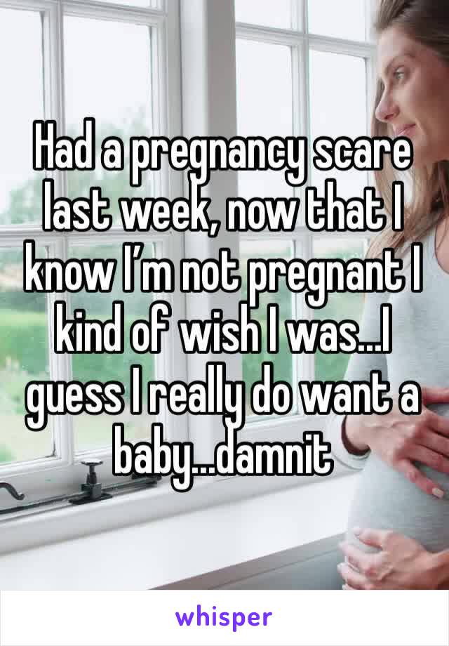 Had a pregnancy scare last week, now that I know I’m not pregnant I kind of wish I was...I guess I really do want a baby...damnit 