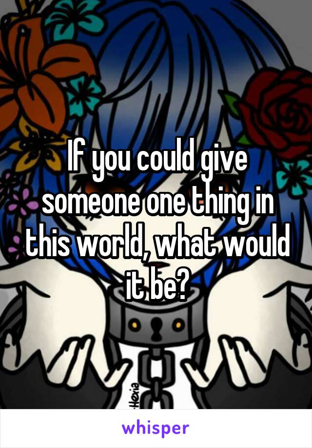 If you could give someone one thing in this world, what would it be?