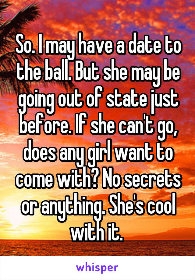 So. I may have a date to the ball. But she may be going out of state just before. If she can't go, does any girl want to come with? No secrets or anything. She's cool with it. 
