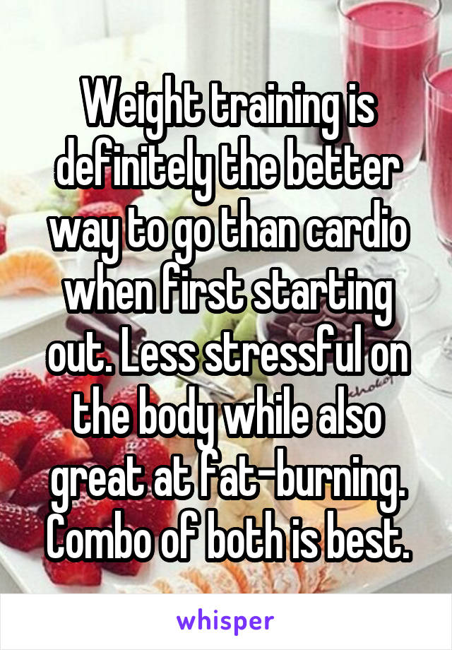 Weight training is definitely the better way to go than cardio when first starting out. Less stressful on the body while also great at fat-burning. Combo of both is best.
