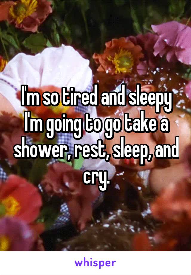 I'm so tired and sleepy I'm going to go take a shower, rest, sleep, and cry.