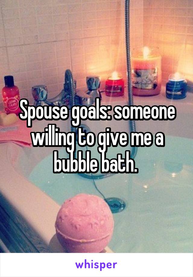 Spouse goals: someone willing to give me a bubble bath. 