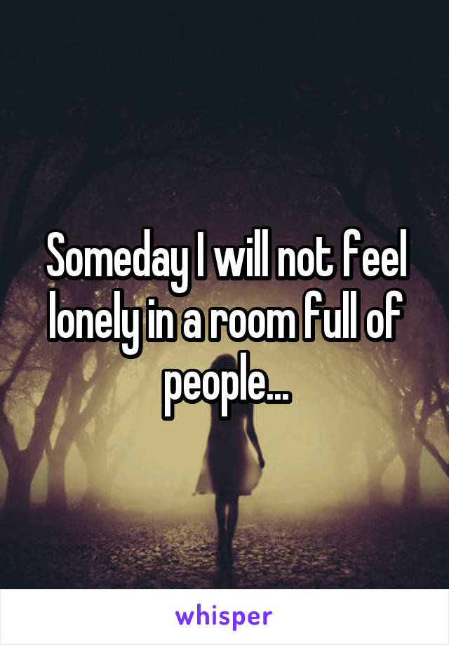 Someday I will not feel lonely in a room full of people...
