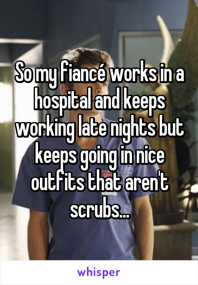 So my fiancé works in a hospital and keeps working late nights but keeps going in nice outfits that aren't scrubs...