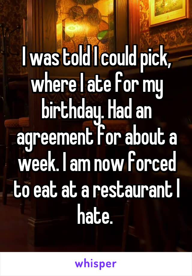 I was told I could pick, where I ate for my birthday. Had an agreement for about a week. I am now forced to eat at a restaurant I hate. 