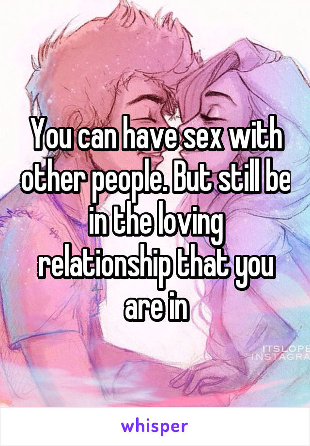 You can have sex with other people. But still be in the loving relationship that you are in