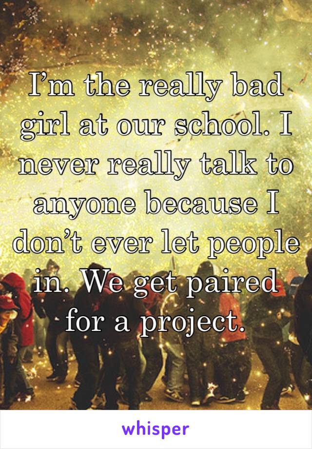 I’m the really bad girl at our school. I never really talk to anyone because I don’t ever let people in. We get paired for a project.