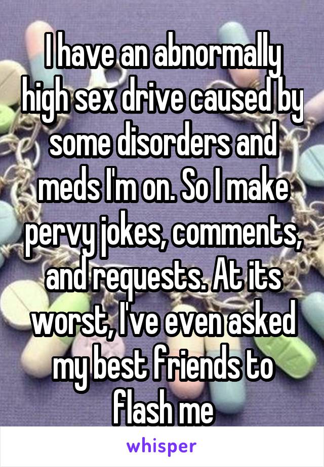 I have an abnormally high sex drive caused by some disorders and meds I'm on. So I make pervy jokes, comments, and requests. At its worst, I've even asked my best friends to flash me