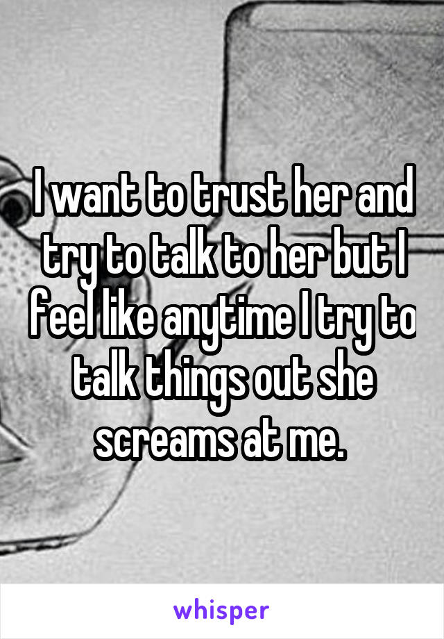 I want to trust her and try to talk to her but I feel like anytime I try to talk things out she screams at me. 