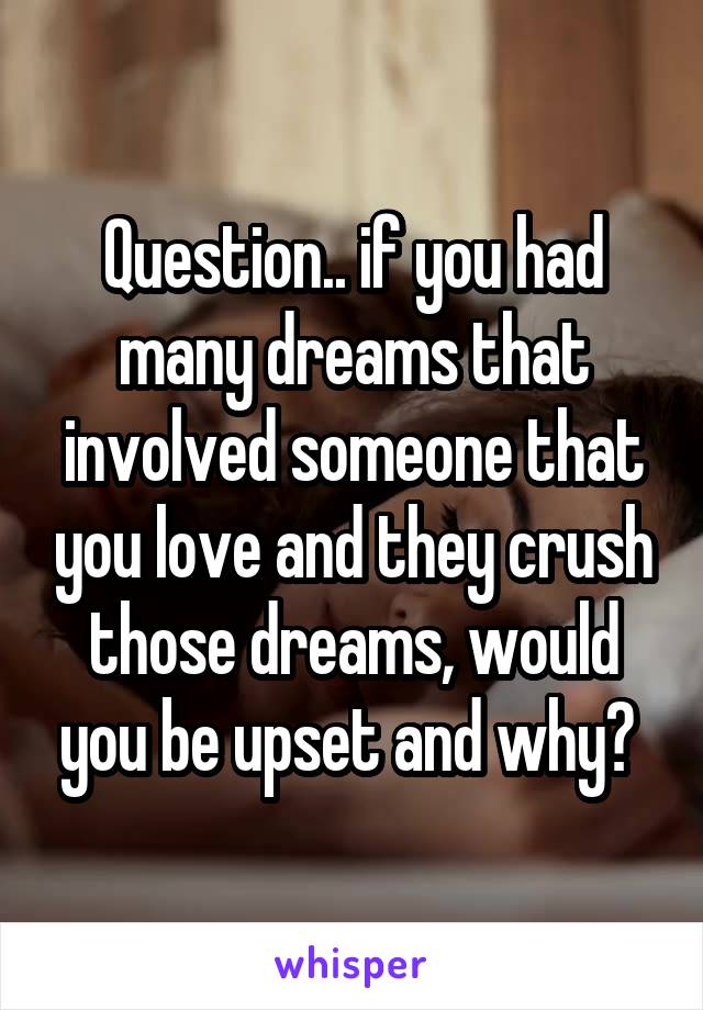 Question.. if you had many dreams that involved someone that you love and they crush those dreams, would you be upset and why? 