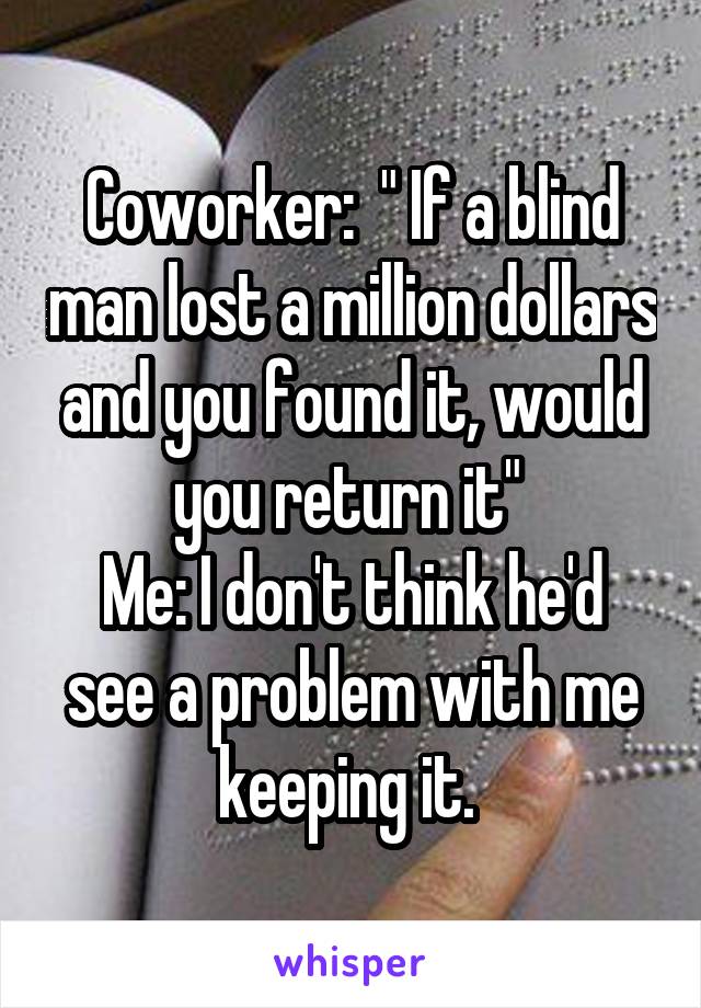 Coworker:  " If a blind man lost a million dollars and you found it, would you return it" 
Me: I don't think he'd see a problem with me keeping it. 
