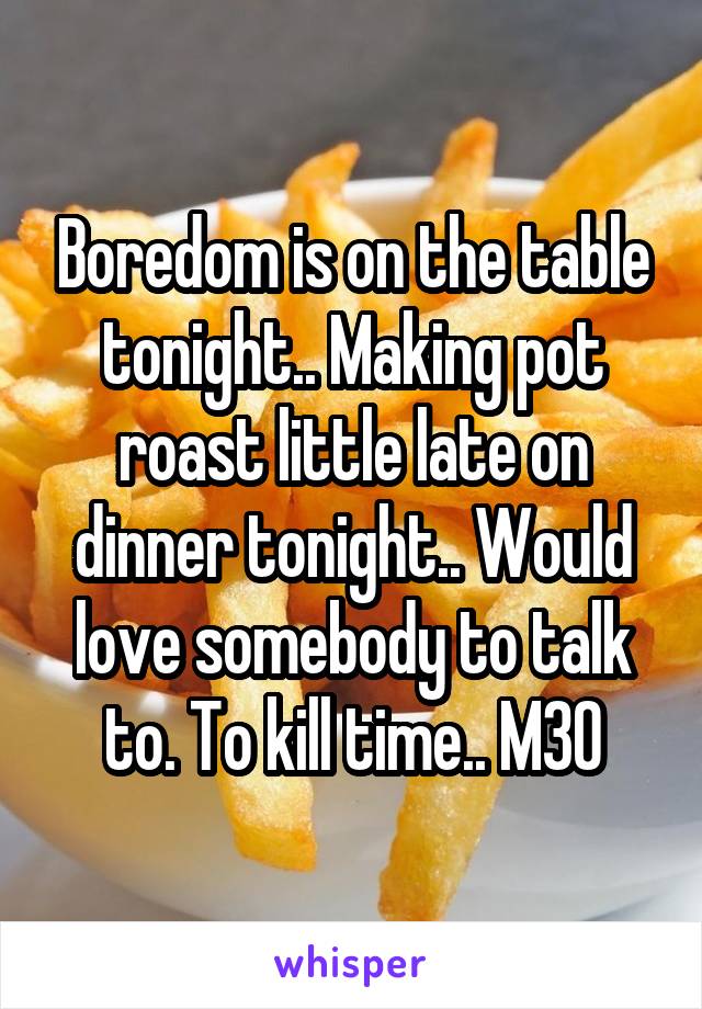 Boredom is on the table tonight.. Making pot roast little late on dinner tonight.. Would love somebody to talk to. To kill time.. M30