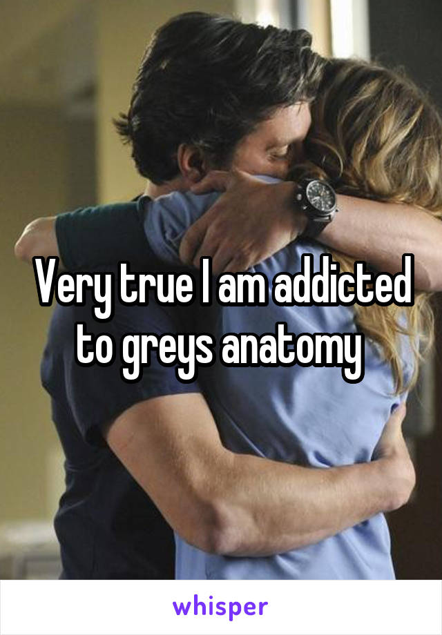 Very true I am addicted to greys anatomy 