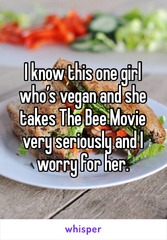 I know this one girl who’s vegan and she takes The Bee Movie very seriously and I worry for her.