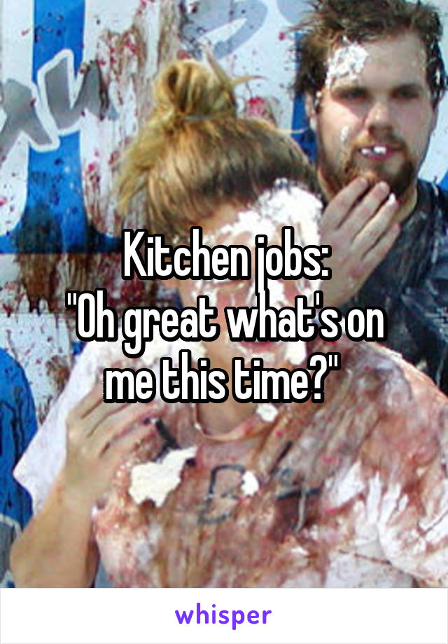 Kitchen jobs:
"Oh great what's on me this time?" 