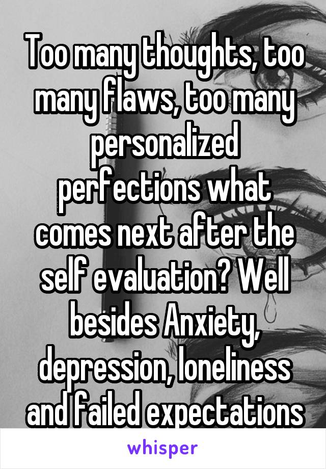 Too many thoughts, too many flaws, too many personalized perfections what comes next after the self evaluation? Well besides Anxiety, depression, loneliness and failed expectations