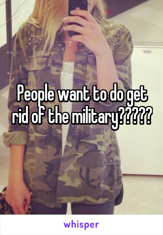 People want to do get rid of the military????? 
