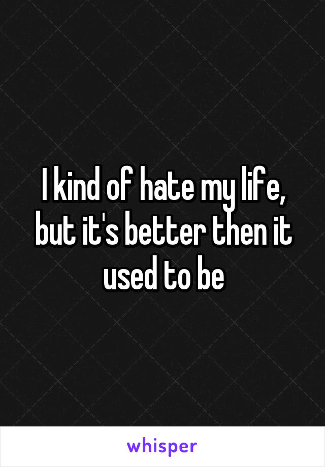 I kind of hate my life, but it's better then it used to be