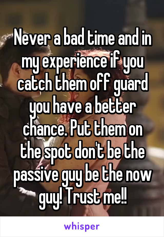 Never a bad time and in my experience if you catch them off guard you have a better chance. Put them on the spot don't be the passive guy be the now guy! Trust me!!
