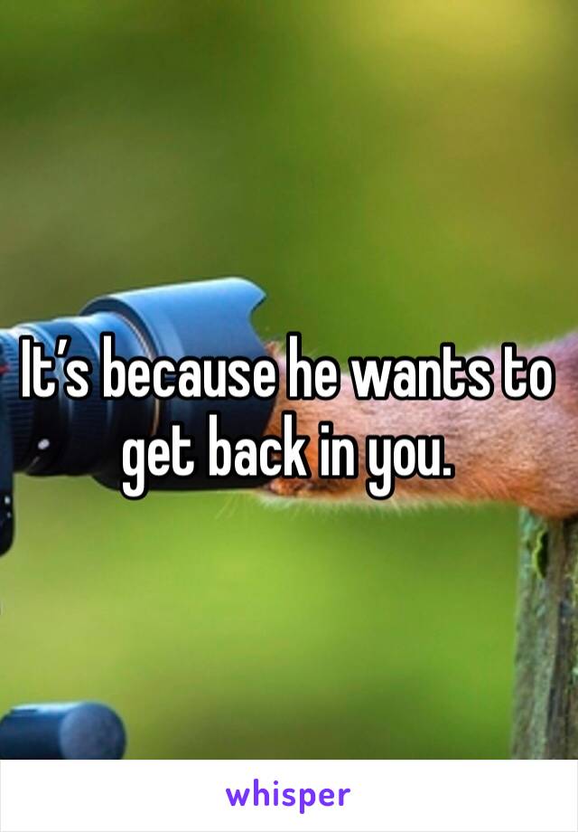 It’s because he wants to get back in you.