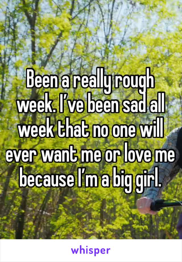 Been a really rough week. I’ve been sad all week that no one will ever want me or love me because I’m a big girl. 