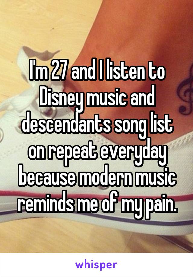 I'm 27 and I listen to Disney music and descendants song list on repeat everyday because modern music reminds me of my pain.