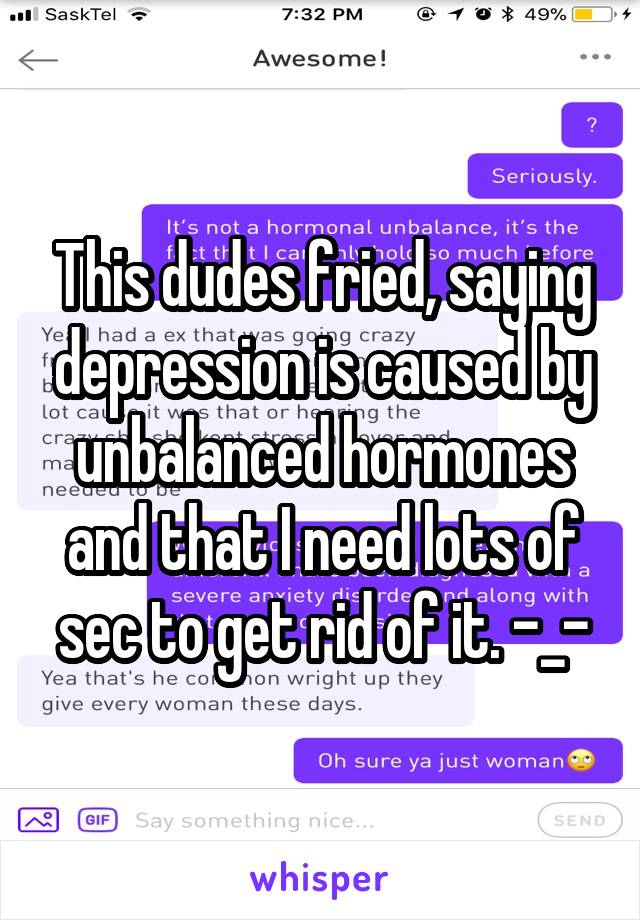 This dudes fried, saying depression is caused by unbalanced hormones and that I need lots of sec to get rid of it. -_-