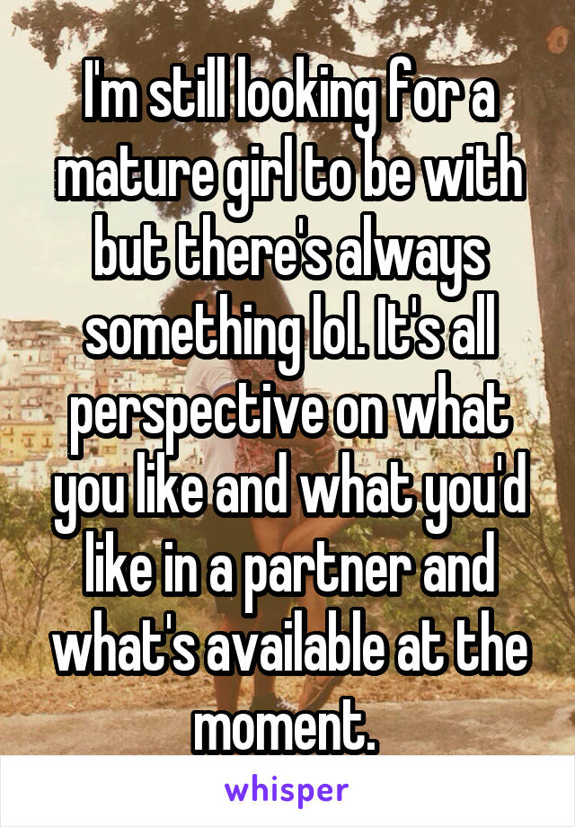 I'm still looking for a mature girl to be with but there's always something lol. It's all perspective on what you like and what you'd like in a partner and what's available at the moment. 