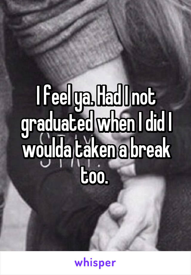 I feel ya. Had I not graduated when I did I woulda taken a break too. 