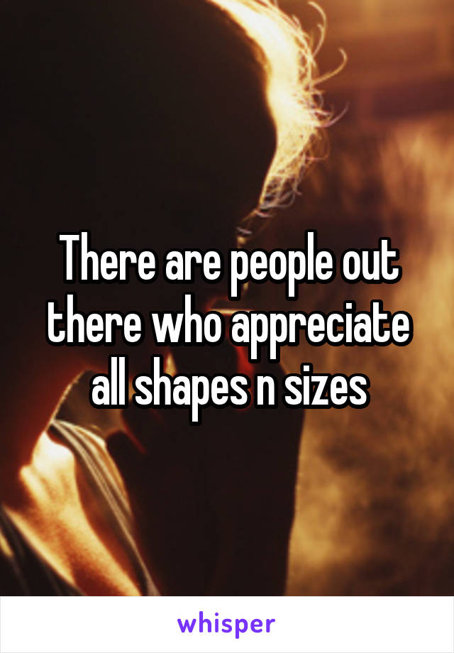 There are people out there who appreciate all shapes n sizes