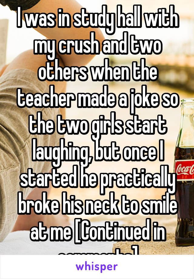 I was in study hall with my crush and two others when the teacher made a joke so the two girls start laughing, but once I started he practically broke his neck to smile at me [Continued in comments]