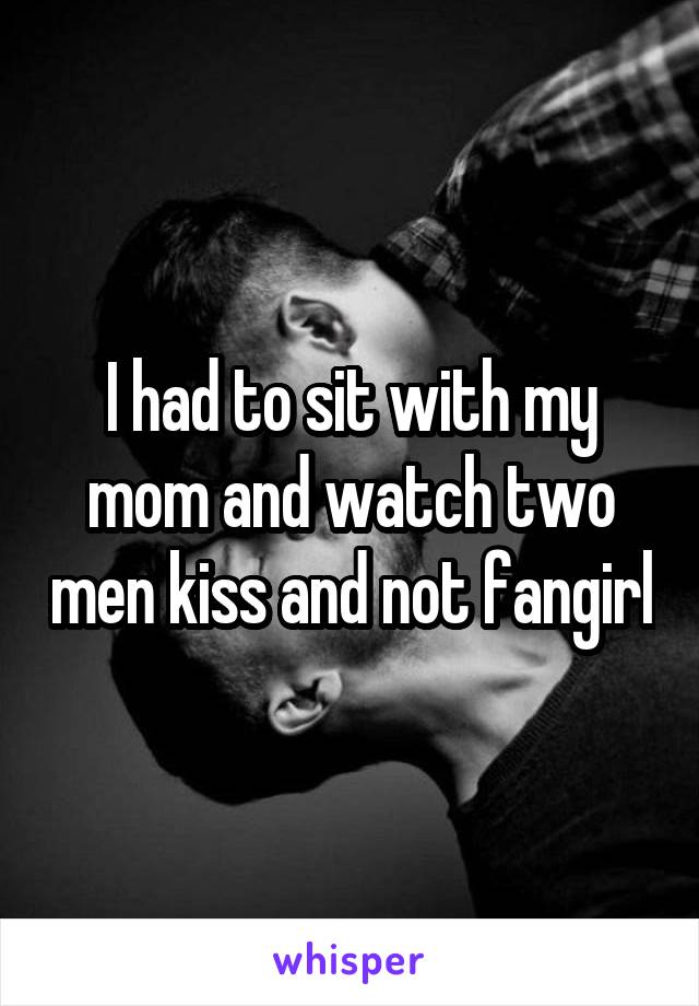 I had to sit with my mom and watch two men kiss and not fangirl