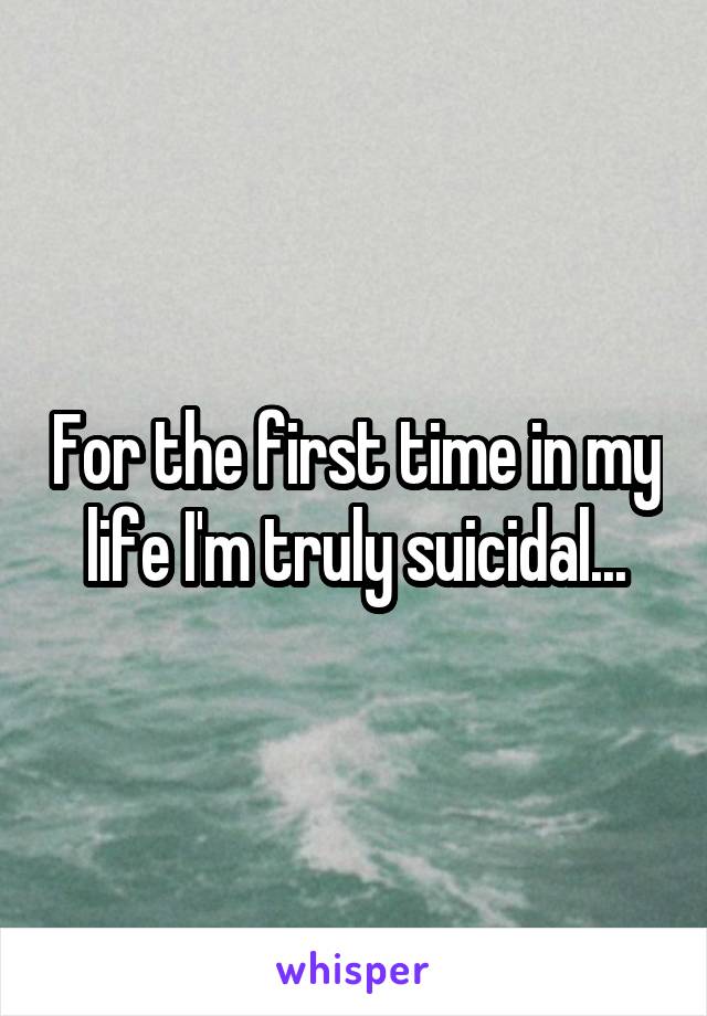 For the first time in my life I'm truly suicidal...