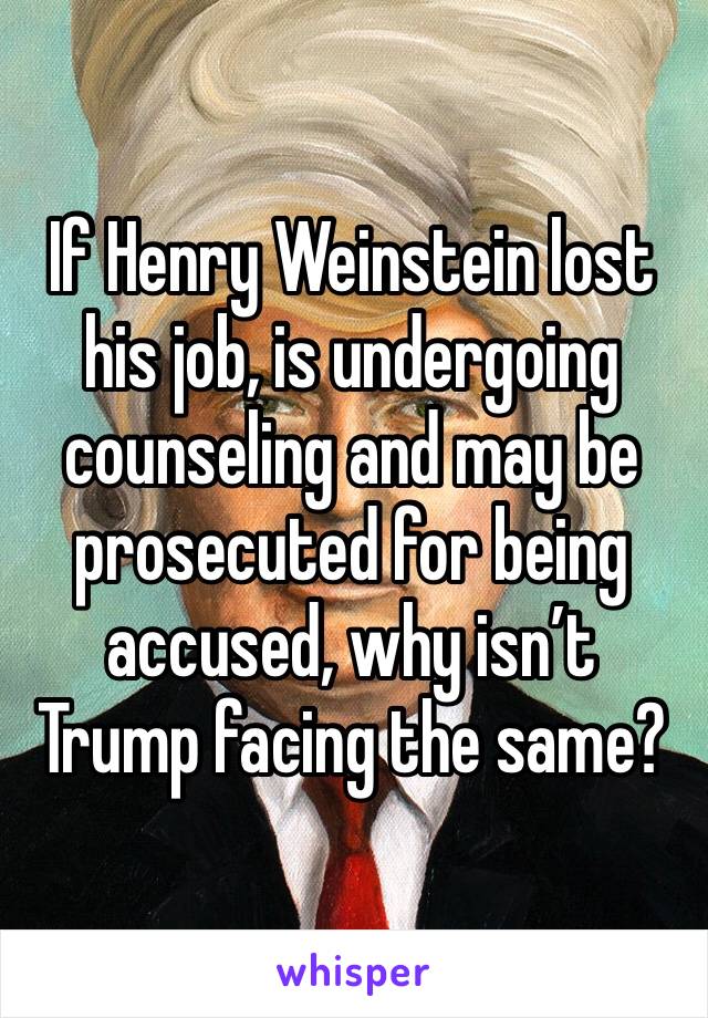 If Henry Weinstein lost his job, is undergoing counseling and may be prosecuted for being accused, why isn’t Trump facing the same?