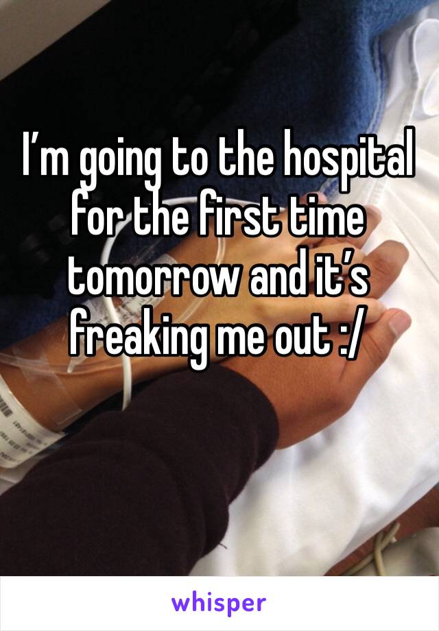 I’m going to the hospital for the first time tomorrow and it’s freaking me out :/