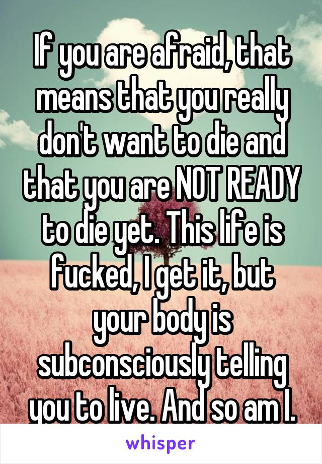 If you are afraid, that means that you really don't want to die and that you are NOT READY to die yet. This life is fucked, I get it, but your body is subconsciously telling you to live. And so am I.