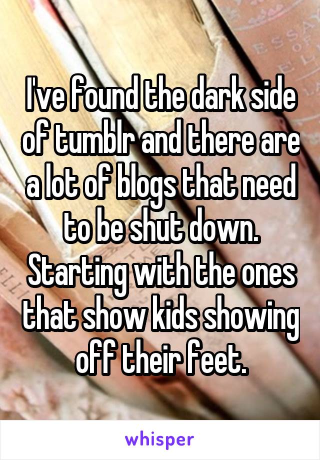 I've found the dark side of tumblr and there are a lot of blogs that need to be shut down. Starting with the ones that show kids showing off their feet.