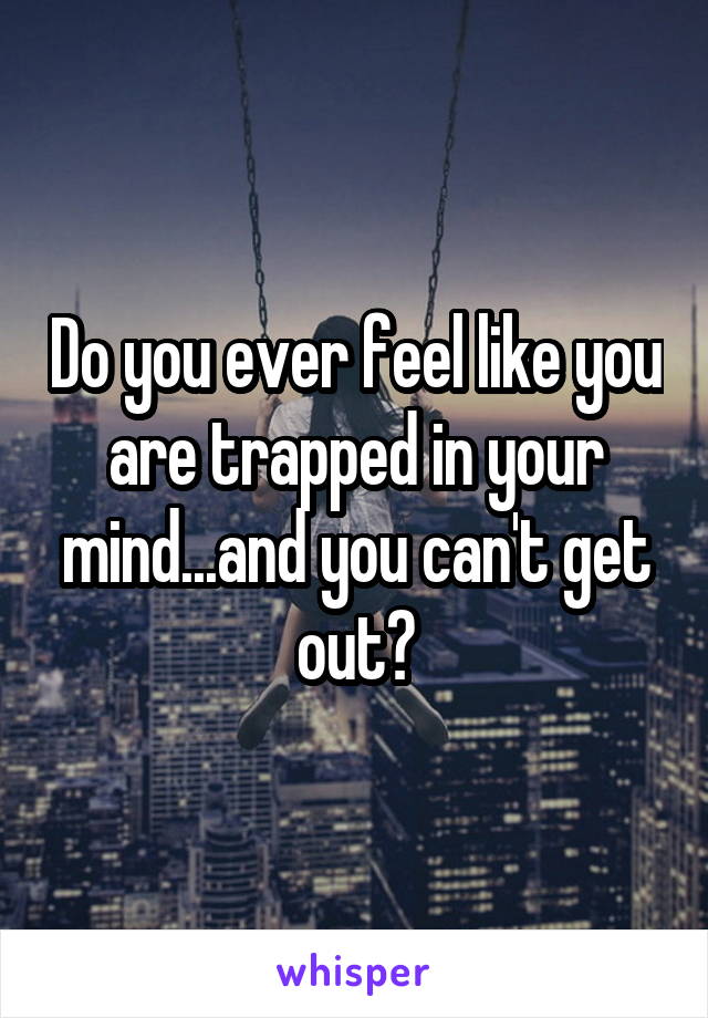 Do you ever feel like you are trapped in your mind...and you can't get out?