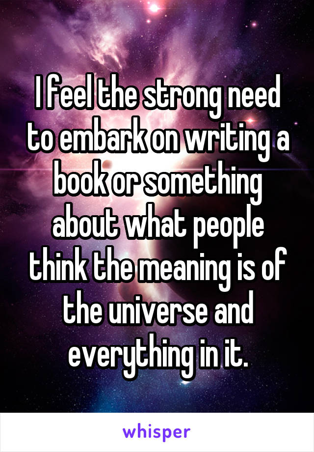 I feel the strong need to embark on writing a book or something about what people think the meaning is of the universe and everything in it.