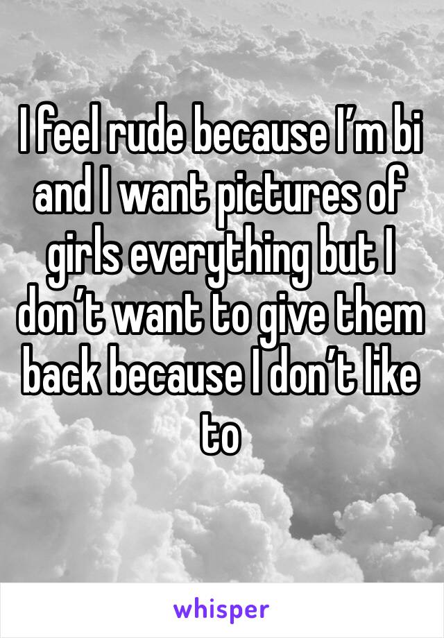 I feel rude because I’m bi and I want pictures of girls everything but I don’t want to give them back because I don’t like to 